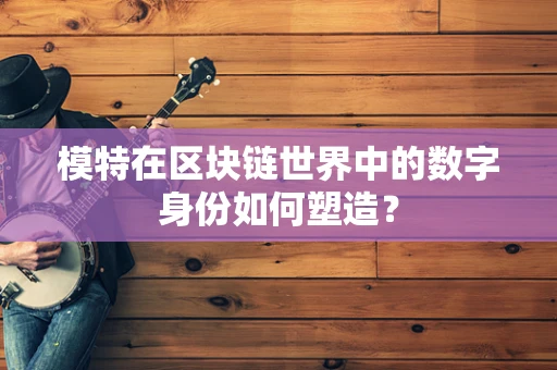 模特在区块链世界中的数字身份如何塑造？