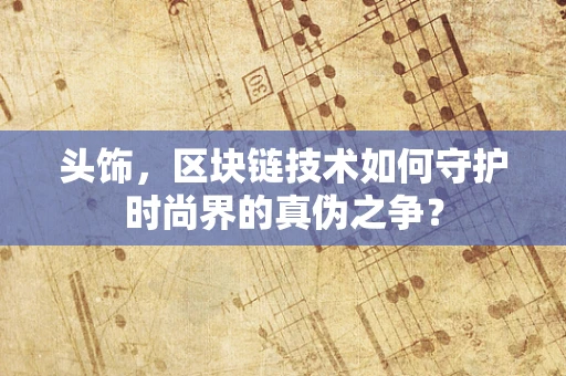 头饰，区块链技术如何守护时尚界的真伪之争？