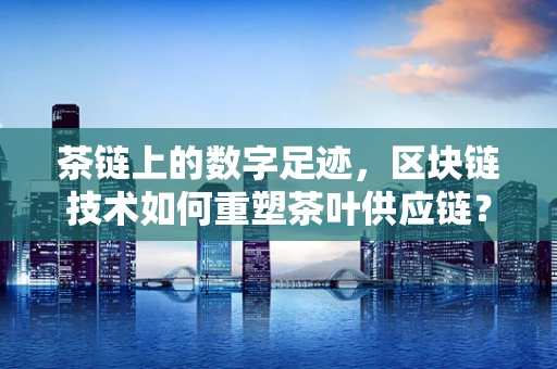 茶链上的数字足迹，区块链技术如何重塑茶叶供应链？