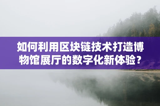 如何利用区块链技术打造博物馆展厅的数字化新体验？