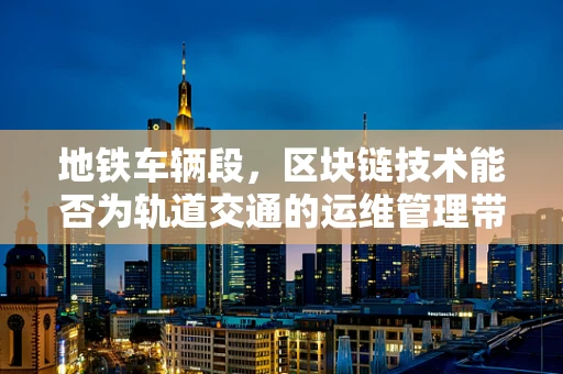 地铁车辆段，区块链技术能否为轨道交通的运维管理带来革新？