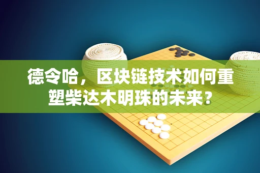 德令哈，区块链技术如何重塑柴达木明珠的未来？