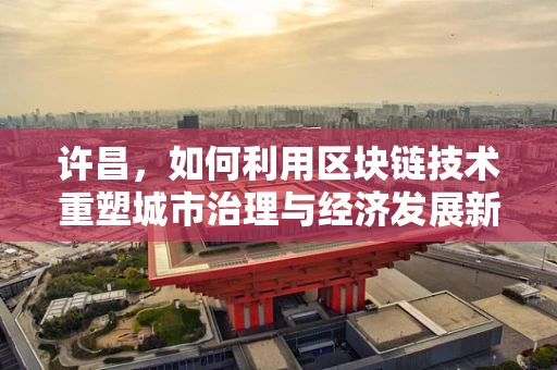 许昌，如何利用区块链技术重塑城市治理与经济发展新生态？