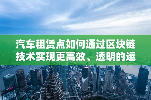 汽车租赁点如何通过区块链技术实现更高效、透明的运营？
