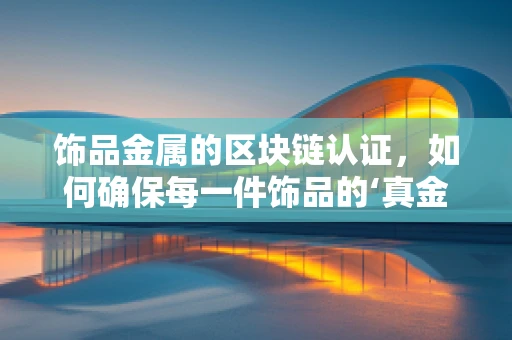 饰品金属的区块链认证，如何确保每一件饰品的‘真金不怕火炼’？