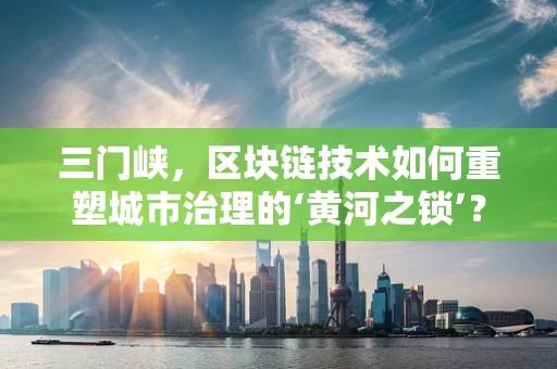 三门峡，区块链技术如何重塑城市治理的‘黄河之锁’？