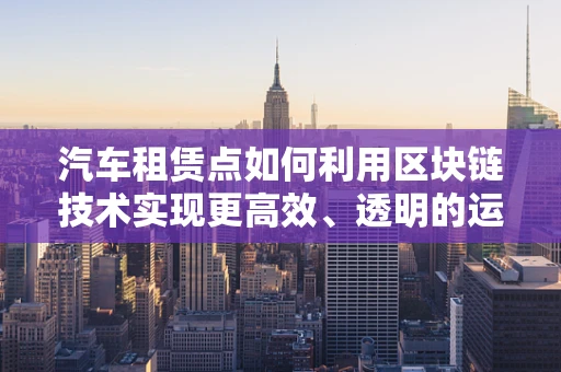 汽车租赁点如何利用区块链技术实现更高效、透明的运营？
