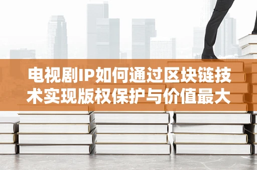 电视剧IP如何通过区块链技术实现版权保护与价值最大化？