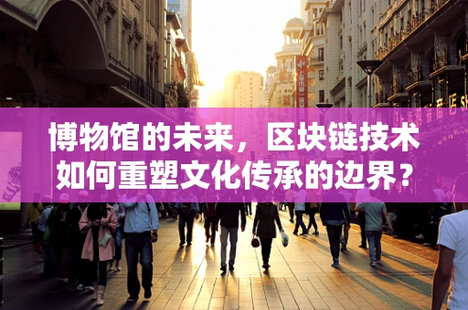 博物馆的未来，区块链技术如何重塑文化传承的边界？