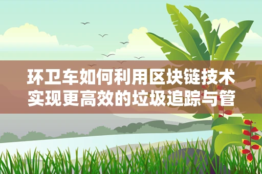 环卫车如何利用区块链技术实现更高效的垃圾追踪与管理？