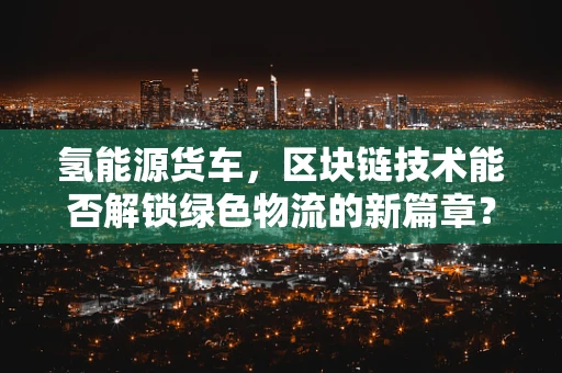 氢能源货车，区块链技术能否解锁绿色物流的新篇章？