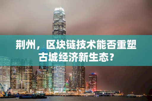荆州，区块链技术能否重塑古城经济新生态？