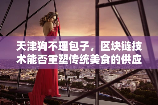 天津狗不理包子，区块链技术能否重塑传统美食的供应链管理？