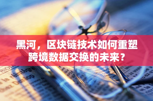 黑河，区块链技术如何重塑跨境数据交换的未来？