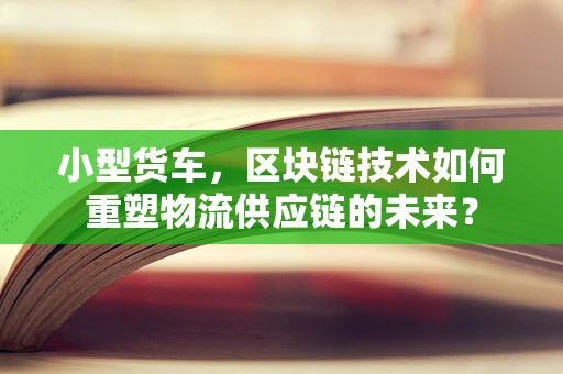 小型货车，区块链技术如何重塑物流供应链的未来？