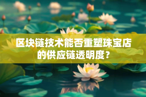 区块链技术能否重塑珠宝店的供应链透明度？