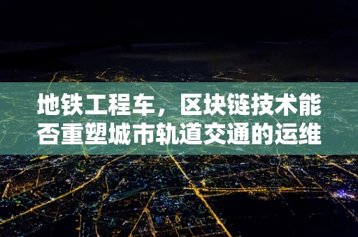 地铁工程车，区块链技术能否重塑城市轨道交通的运维新模式？