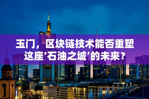 玉门，区块链技术能否重塑这座‘石油之城’的未来？