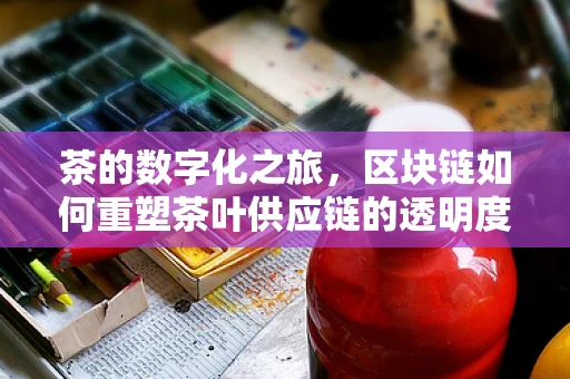 茶的数字化之旅，区块链如何重塑茶叶供应链的透明度？