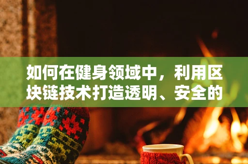 如何在健身领域中，利用区块链技术打造透明、安全的健康数据平台？