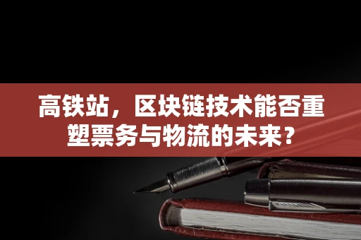高铁站，区块链技术能否重塑票务与物流的未来？