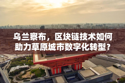 乌兰察布，区块链技术如何助力草原城市数字化转型？