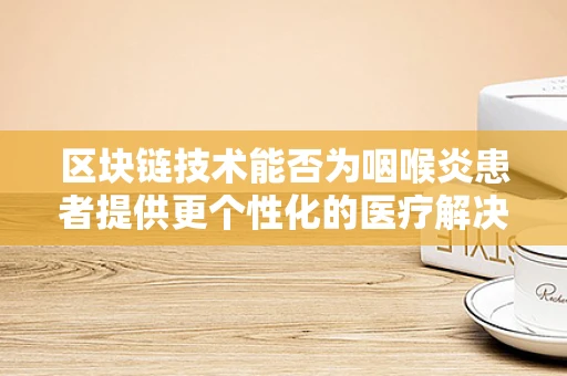 区块链技术能否为咽喉炎患者提供更个性化的医疗解决方案？