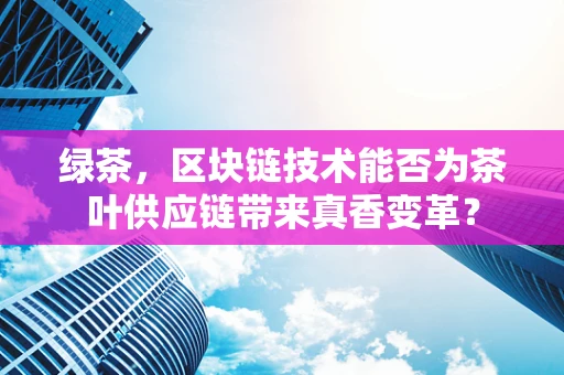 绿茶，区块链技术能否为茶叶供应链带来真香变革？