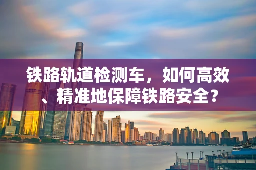 铁路轨道检测车，如何高效、精准地保障铁路安全？