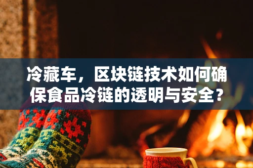 冷藏车，区块链技术如何确保食品冷链的透明与安全？