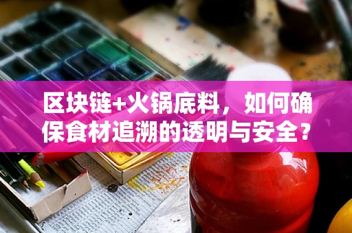 区块链+火锅底料，如何确保食材追溯的透明与安全？