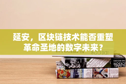 延安，区块链技术能否重塑革命圣地的数字未来？
