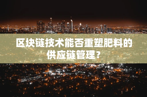 区块链技术能否重塑肥料的供应链管理？