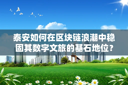 泰安如何在区块链浪潮中稳固其数字文旅的基石地位？