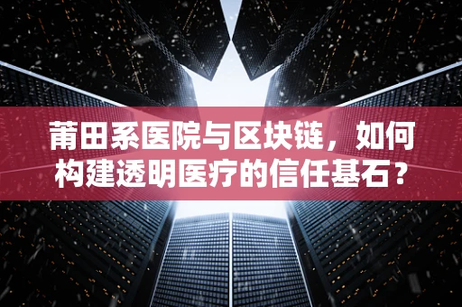 莆田系医院与区块链，如何构建透明医疗的信任基石？