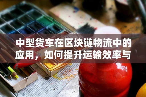 中型货车在区块链物流中的应用，如何提升运输效率与透明度？