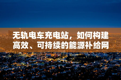 无轨电车充电站，如何构建高效、可持续的能源补给网络？