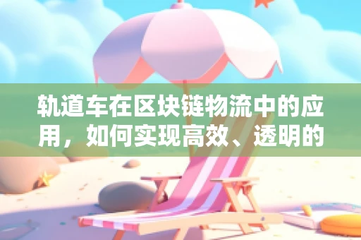 轨道车在区块链物流中的应用，如何实现高效、透明的货物追踪？