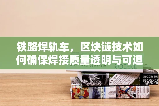 铁路焊轨车，区块链技术如何确保焊接质量透明与可追溯？
