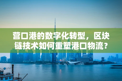 营口港的数字化转型，区块链技术如何重塑港口物流？