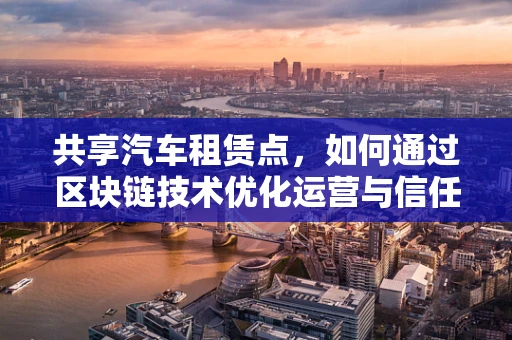 共享汽车租赁点，如何通过区块链技术优化运营与信任机制？