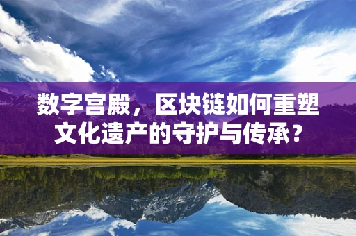 数字宫殿，区块链如何重塑文化遗产的守护与传承？