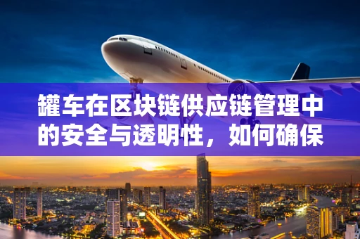 罐车在区块链供应链管理中的安全与透明性，如何确保每一滴油都‘名正言顺’？