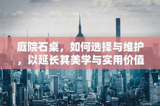 庭院石桌，如何选择与维护，以延长其美学与实用价值？