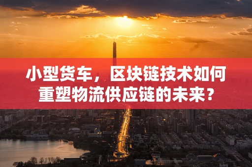 小型货车，区块链技术如何重塑物流供应链的未来？