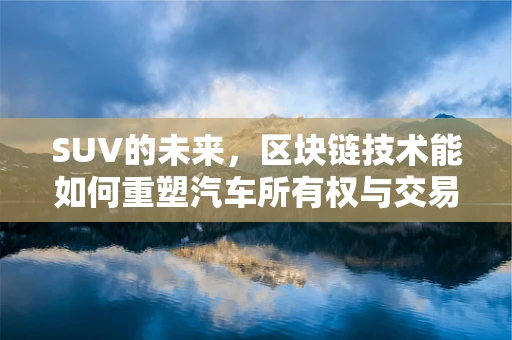 SUV的未来，区块链技术能如何重塑汽车所有权与交易？