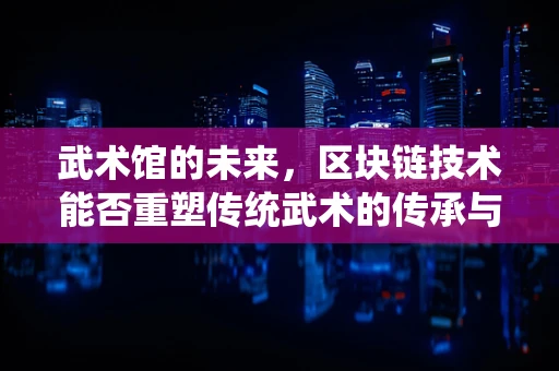 武术馆的未来，区块链技术能否重塑传统武术的传承与交流？