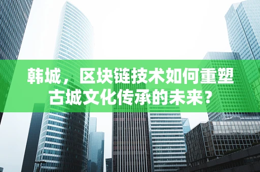 韩城，区块链技术如何重塑古城文化传承的未来？