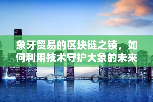 象牙贸易的区块链之锁，如何利用技术守护大象的未来？