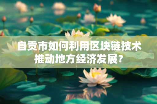 自贡市如何利用区块链技术推动地方经济发展？